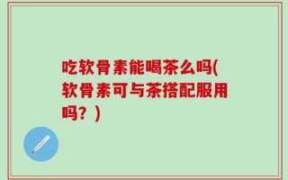 吃软骨素能喝茶么吗(软骨素可与茶搭配服用吗？)