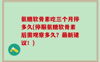 氨糖软骨素吃三个月停多久(停服氨糖软骨素后需观察多久？最新建议！)