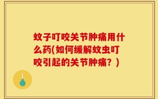蚊子叮咬关节肿痛用什么药(如何缓解蚊虫叮咬引起的关节肿痛？)