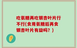 吃氨糖再吃银杏叶片行不行(食用氨糖后再食银杏叶片有益吗？)