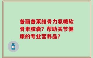 普丽普莱维骨力氨糖软骨素胶囊？帮助关节健康的专业营养品？