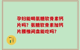 孕妇能喝氨糖软骨素钙片吗？氨糖软骨素加钙片腰椎间盘能吃吗？