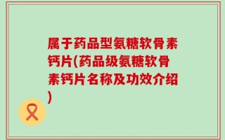 属于药品型氨糖软骨素钙片(药品级氨糖软骨素钙片名称及功效介绍)
