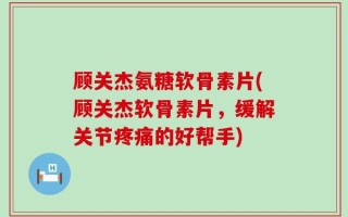 顾关杰氨糖软骨素片(顾关杰软骨素片，缓解关节疼痛的好帮手)