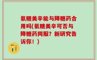 氨糖美辛能与降糖药合用吗(氨糖美辛可否与降糖药同服？新研究告诉你！)