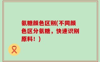 氨糖颜色区别(不同颜色区分氨糖，快速识别原料！)
