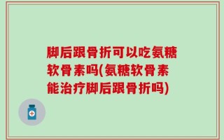 脚后跟骨折可以吃氨糖软骨素吗(氨糖软骨素能治疗脚后跟骨折吗)