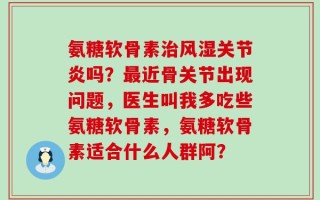 氨糖软骨素治风湿关节炎吗？最近骨关节出现问题，医生叫我多吃些氨糖软骨素，氨糖软骨素适合什么人群阿？