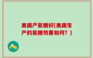 美国产氨糖好(美国生产的氨糖效果如何？)