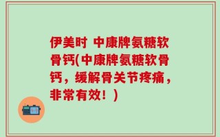 伊美时 中康牌氨糖软骨钙(中康牌氨糖软骨钙，缓解骨关节疼痛，非常有效！)