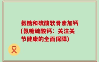 氨糖和硫酸软骨素加钙(氨糖硫酸钙：关注关节健康的全面保障)