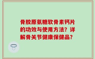 骨胶原氨糖软骨素钙片的功效与使用方法？详解骨关节健康保健品？