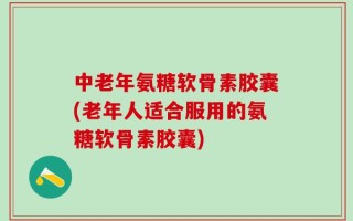 中老年氨糖软骨素胶囊(老年人适合服用的氨糖软骨素胶囊)