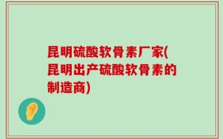 昆明硫酸软骨素厂家(昆明出产硫酸软骨素的制造商)