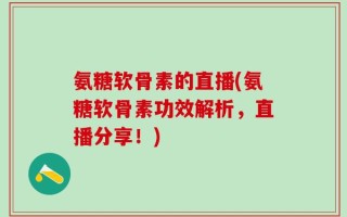 氨糖软骨素的直播(氨糖软骨素功效解析，直播分享！)
