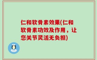 仁和软骨素效果(仁和软骨素功效及作用，让您关节灵活无负担)