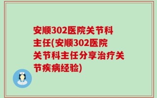 安顺302医院关节科主任(安顺302医院关节科主任分享治疗关节疾病经验)