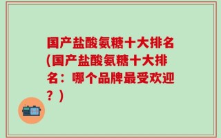 国产盐酸氨糖十大排名(国产盐酸氨糖十大排名：哪个品牌最受欢迎？)
