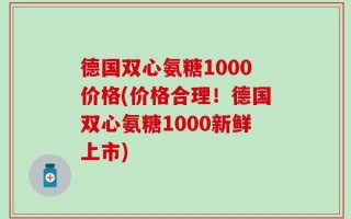 德国双心氨糖1000价格(价格合理！德国双心氨糖1000新鲜上市)