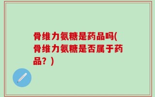 骨维力氨糖是药品吗(骨维力氨糖是否属于药品？)