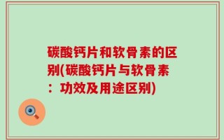 碳酸钙片和软骨素的区别(碳酸钙片与软骨素：功效及用途区别)