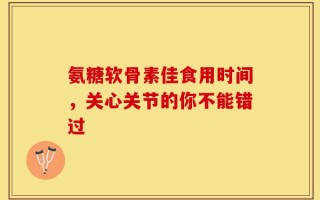 氨糖软骨素佳食用时间，关心关节的你不能错过