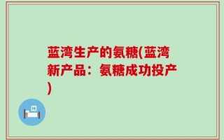 蓝湾生产的氨糖(蓝湾新产品：氨糖成功投产)