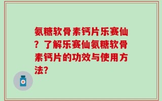 氨糖软骨素钙片乐赛仙？了解乐赛仙氨糖软骨素钙片的功效与使用方法？