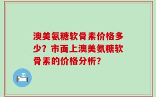 澳美氨糖软骨素价格多少？市面上澳美氨糖软骨素的价格分析？