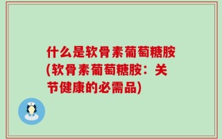 什么是软骨素葡萄糖胺(软骨素葡萄糖胺：关节健康的必需品)