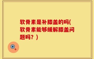 软骨素是补膝盖的吗(软骨素能够缓解膝盖问题吗？)