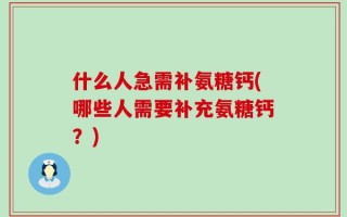 什么人急需补氨糖钙(哪些人需要补充氨糖钙？)