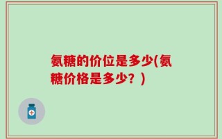 氨糖的价位是多少(氨糖价格是多少？)