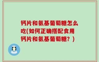 钙片和氨基葡萄糖怎么吃(如何正确搭配食用钙片和氨基葡萄糖？)