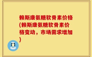 赖斯康氨糖软骨素价格(赖斯康氨糖软骨素价格变动，市场需求增加)
