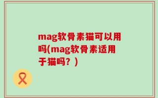 mag软骨素猫可以用吗(mag软骨素适用于猫吗？)