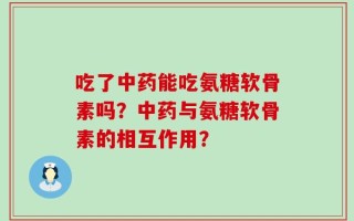吃了中药能吃氨糖软骨素吗？中药与氨糖软骨素的相互作用？