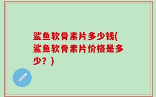 鲨鱼软骨素片多少钱(鲨鱼软骨素片价格是多少？)