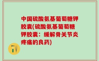 中国硫酸氨基葡萄糖钾胶囊(硫酸氨基葡萄糖钾胶囊：缓解骨关节炎疼痛的良药)