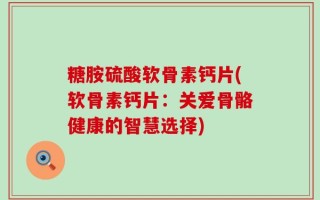 糖胺硫酸软骨素钙片(软骨素钙片：关爱骨骼健康的智慧选择)