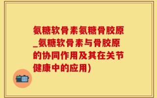 氨糖软骨素氨糖骨胶原_氨糖软骨素与骨胶原的协同作用及其在关节健康中的应用)