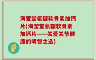 海莹堂氨糖软骨素加钙片(海莹堂氨糖软骨素加钙片——关爱关节健康的明智之选)