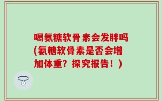 喝氨糖软骨素会发胖吗(氨糖软骨素是否会增加体重？探究报告！)