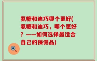 氨糖和迪巧哪个更好(氨糖和迪巧，哪个更好？——如何选择最适合自己的保健品)