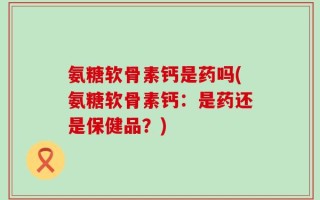 氨糖软骨素钙是药吗(氨糖软骨素钙：是药还是保健品？)