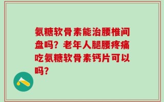 氨糖软骨素能治腰椎间盘吗？老年人腿腰疼痛吃氨糖软骨素钙片可以吗？
