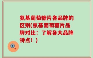 氨基葡萄糖片各品牌的区别(氨基葡萄糖片品牌对比：了解各大品牌特点！)