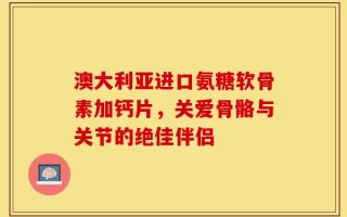 澳大利亚进口氨糖软骨素加钙片，关爱骨骼与关节的绝佳伴侣
