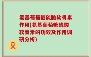 氨基葡萄糖硫酸软骨素作用(氨基葡萄糖硫酸软骨素的功效及作用调研分析)