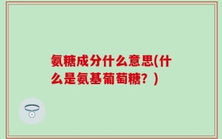 氨糖成分什么意思(什么是氨基葡萄糖？)